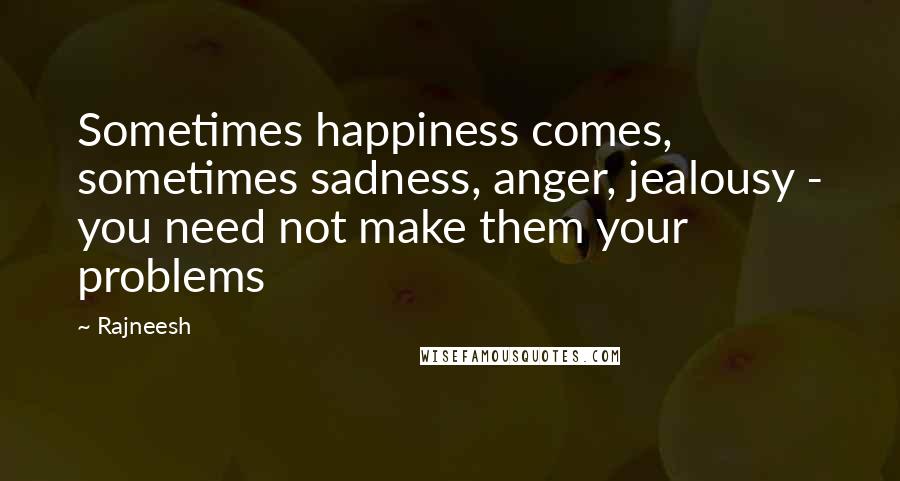 Rajneesh Quotes: Sometimes happiness comes, sometimes sadness, anger, jealousy - you need not make them your problems