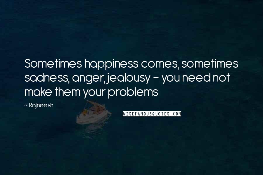 Rajneesh Quotes: Sometimes happiness comes, sometimes sadness, anger, jealousy - you need not make them your problems