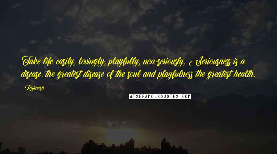 Rajneesh Quotes: Take life easily, lovingly, playfully, non-seriously. Seriousness is a disease, the greatest disease of the soul and playfulness the greatest health.