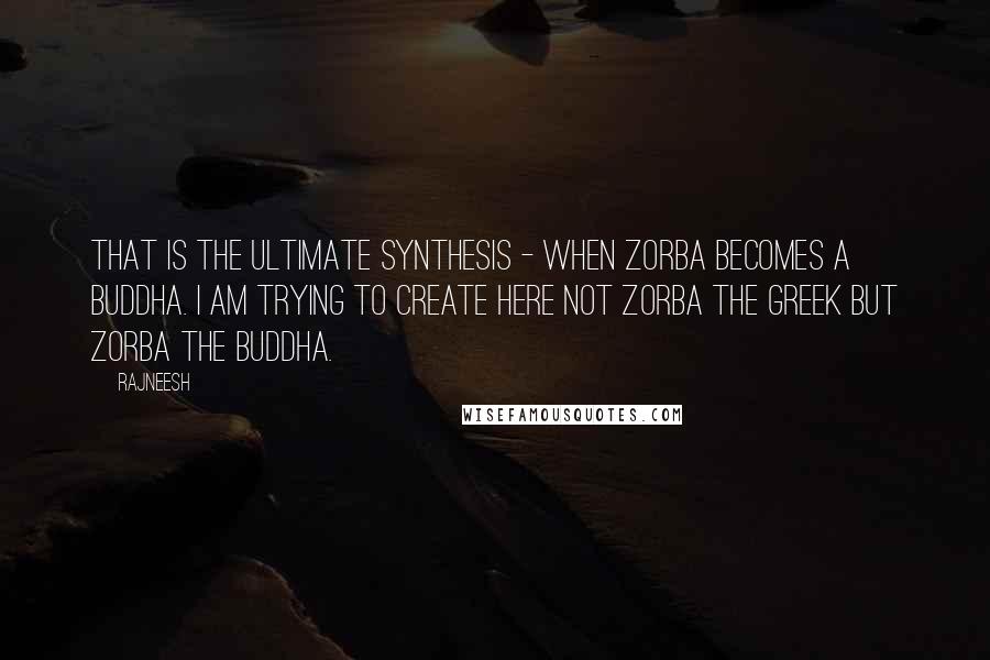 Rajneesh Quotes: That is the ultimate synthesis - when Zorba becomes a Buddha. I am trying to create here not Zorba the Greek but Zorba the Buddha.