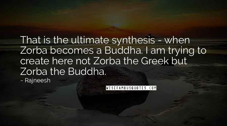 Rajneesh Quotes: That is the ultimate synthesis - when Zorba becomes a Buddha. I am trying to create here not Zorba the Greek but Zorba the Buddha.