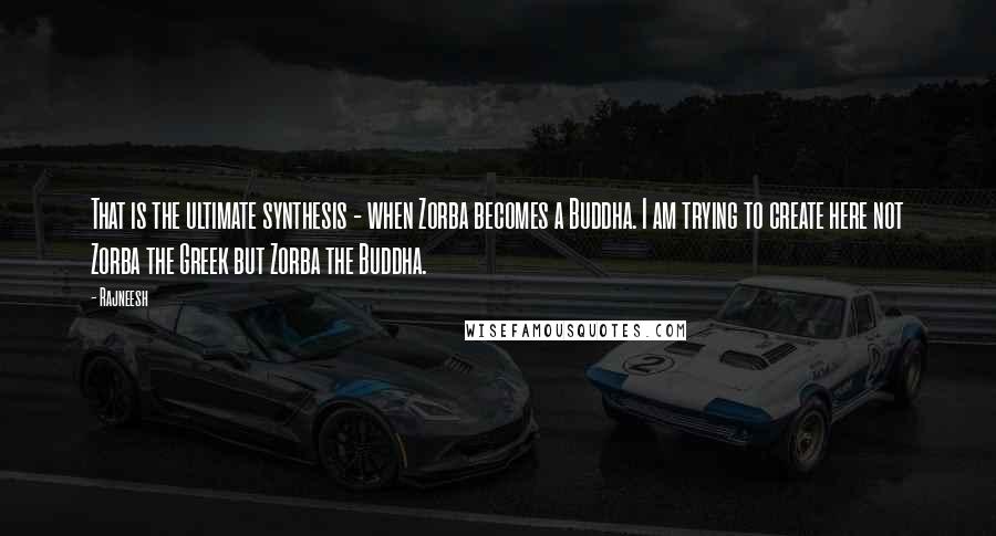 Rajneesh Quotes: That is the ultimate synthesis - when Zorba becomes a Buddha. I am trying to create here not Zorba the Greek but Zorba the Buddha.