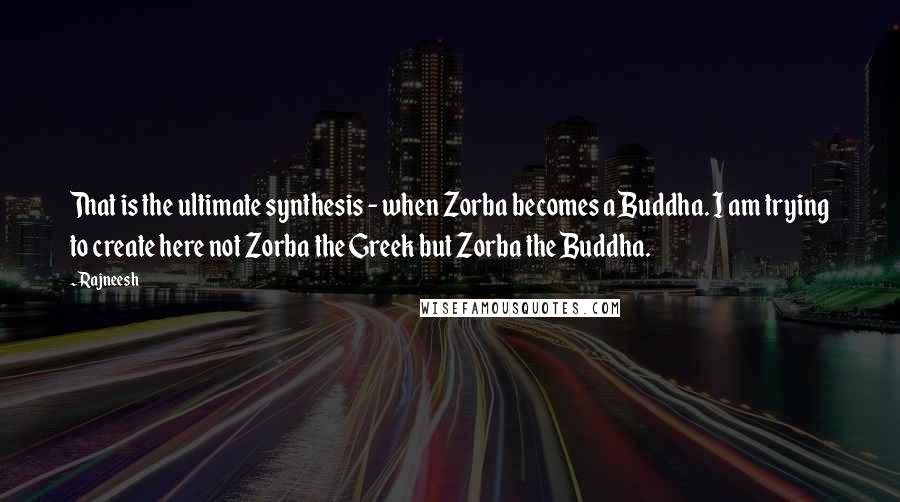 Rajneesh Quotes: That is the ultimate synthesis - when Zorba becomes a Buddha. I am trying to create here not Zorba the Greek but Zorba the Buddha.