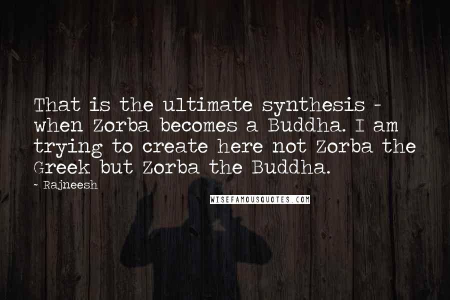 Rajneesh Quotes: That is the ultimate synthesis - when Zorba becomes a Buddha. I am trying to create here not Zorba the Greek but Zorba the Buddha.