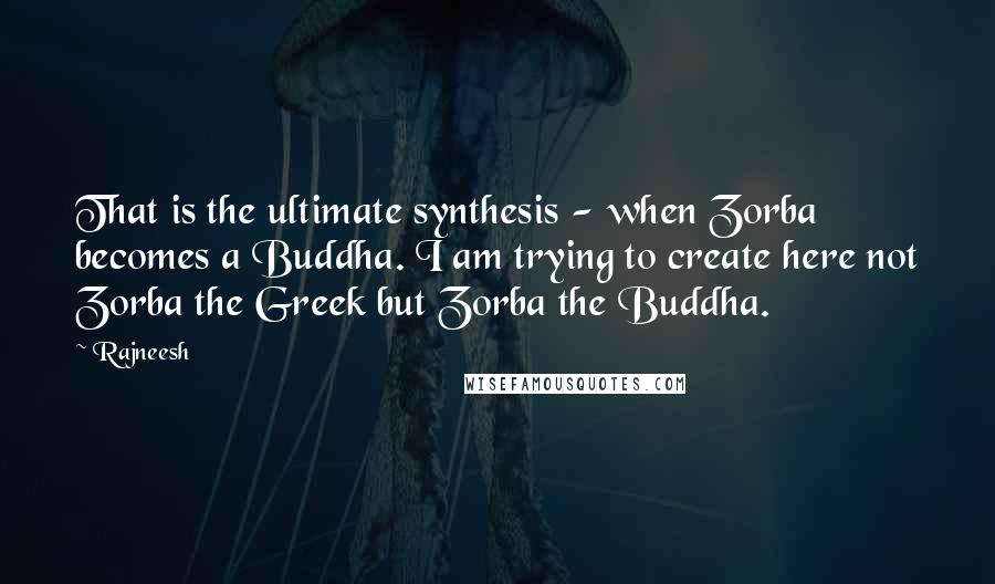 Rajneesh Quotes: That is the ultimate synthesis - when Zorba becomes a Buddha. I am trying to create here not Zorba the Greek but Zorba the Buddha.