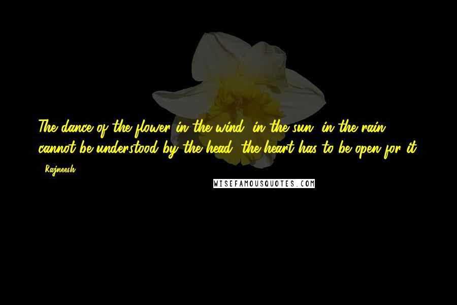 Rajneesh Quotes: The dance of the flower in the wind, in the sun, in the rain, cannot be understood by the head; the heart has to be open for it.