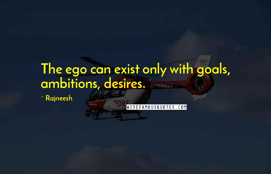 Rajneesh Quotes: The ego can exist only with goals, ambitions, desires.