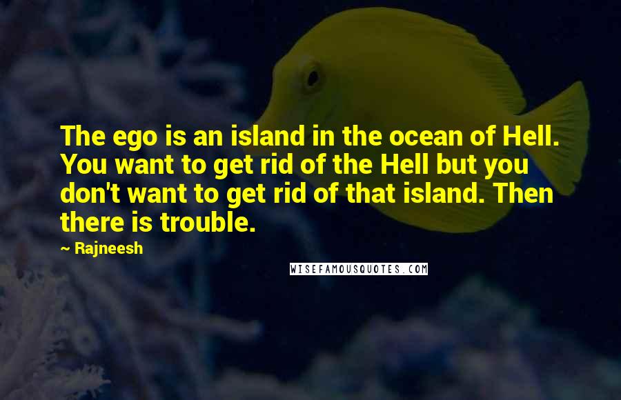 Rajneesh Quotes: The ego is an island in the ocean of Hell. You want to get rid of the Hell but you don't want to get rid of that island. Then there is trouble.