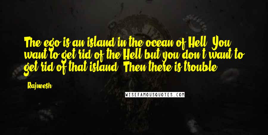 Rajneesh Quotes: The ego is an island in the ocean of Hell. You want to get rid of the Hell but you don't want to get rid of that island. Then there is trouble.