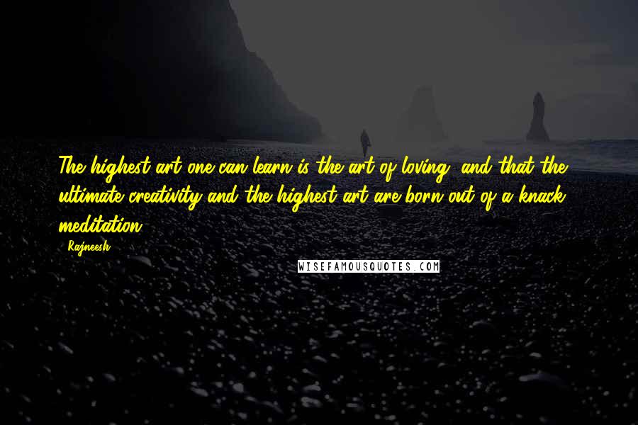 Rajneesh Quotes: The highest art one can learn is the art of loving, and that the ultimate creativity and the highest art are born out of a knack - meditation.