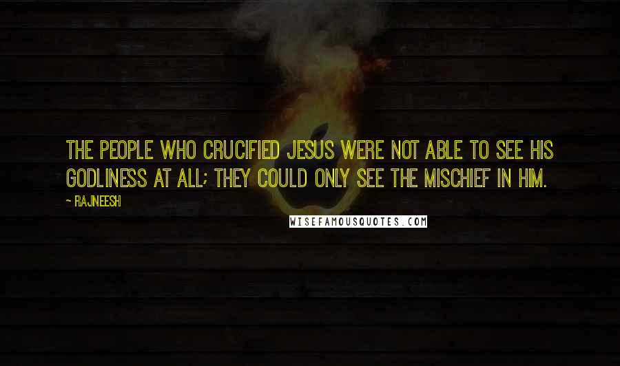 Rajneesh Quotes: The people who crucified Jesus were not able to see his godliness at all; they could only see the mischief in him.