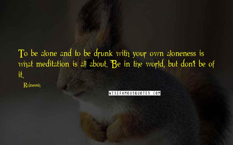 Rajneesh Quotes: To be alone and to be drunk with your own aloneness is what meditation is all about. Be in the world, but don't be of it.