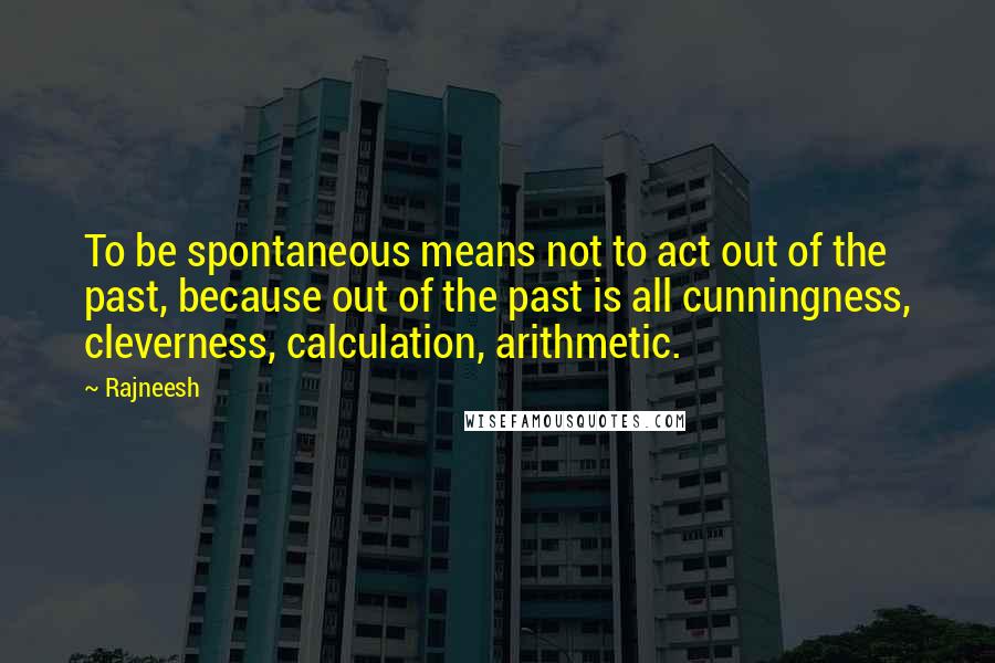 Rajneesh Quotes: To be spontaneous means not to act out of the past, because out of the past is all cunningness, cleverness, calculation, arithmetic.