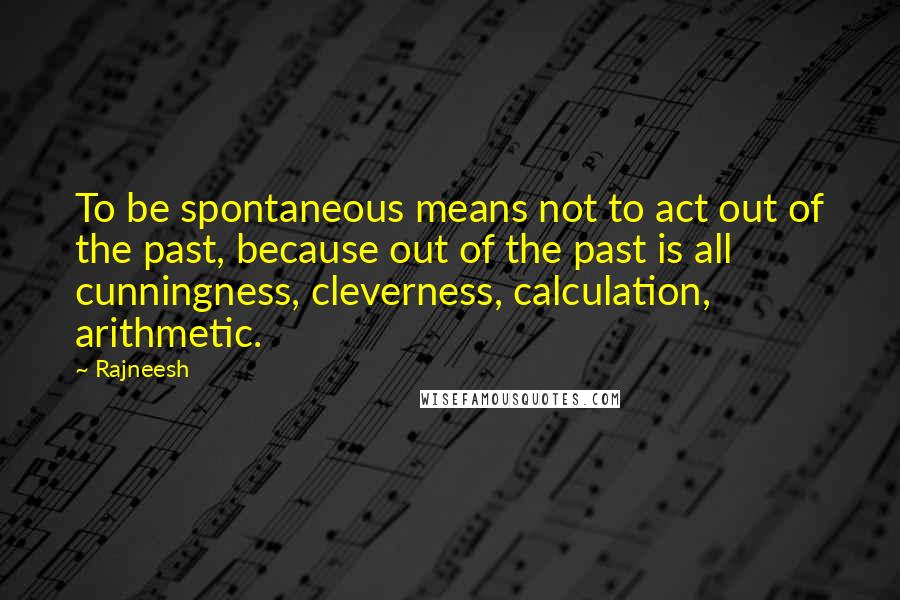 Rajneesh Quotes: To be spontaneous means not to act out of the past, because out of the past is all cunningness, cleverness, calculation, arithmetic.