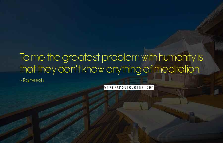 Rajneesh Quotes: To me the greatest problem with humanity is that they don't know anything of meditation.