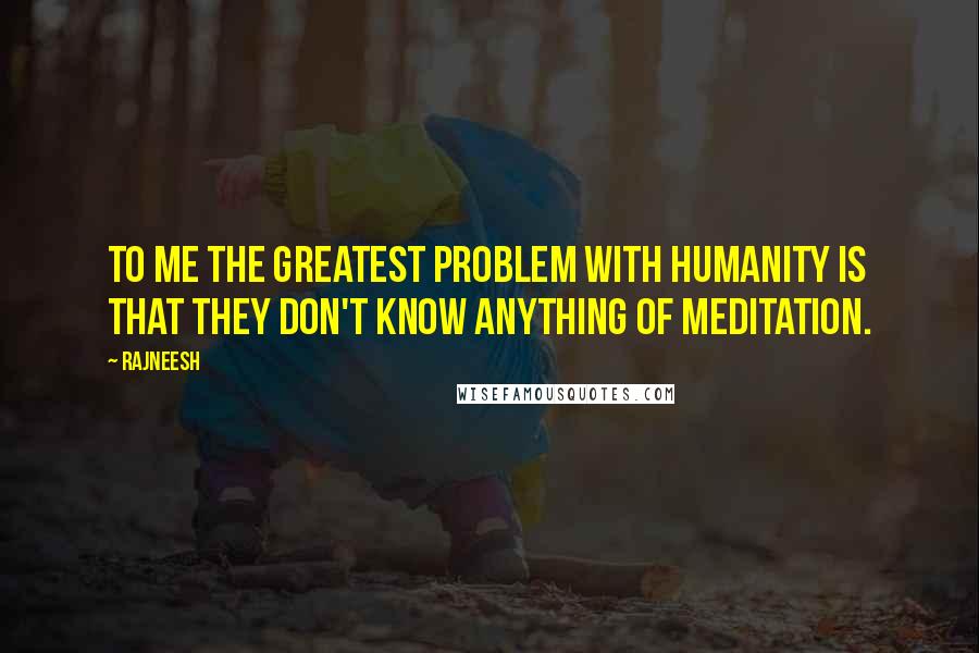 Rajneesh Quotes: To me the greatest problem with humanity is that they don't know anything of meditation.