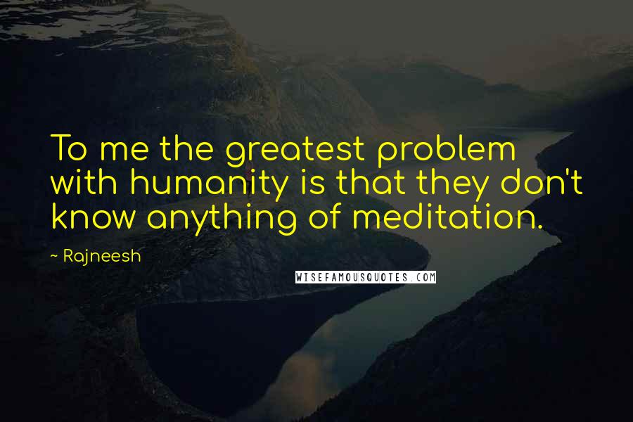 Rajneesh Quotes: To me the greatest problem with humanity is that they don't know anything of meditation.