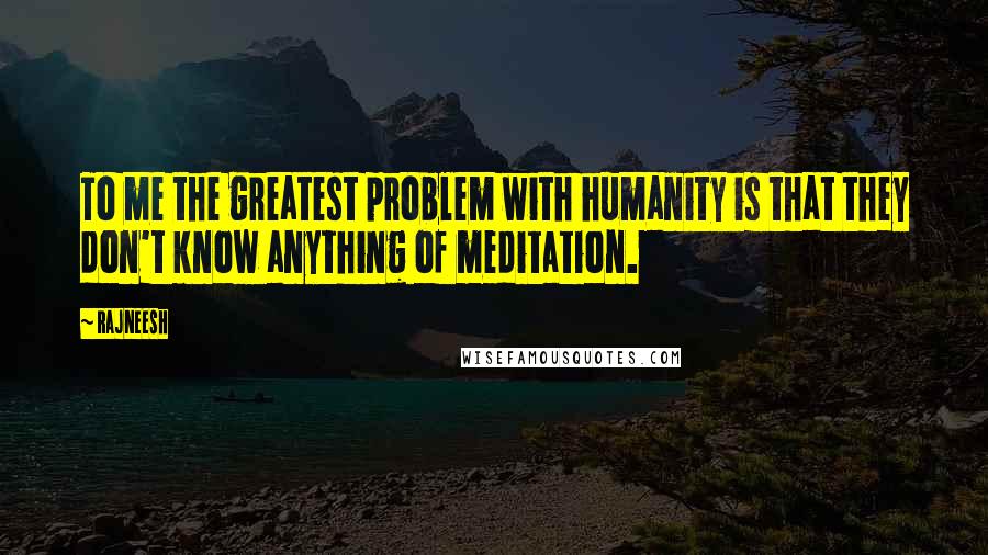 Rajneesh Quotes: To me the greatest problem with humanity is that they don't know anything of meditation.
