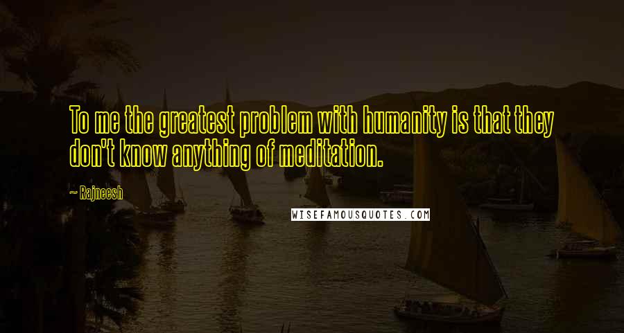 Rajneesh Quotes: To me the greatest problem with humanity is that they don't know anything of meditation.