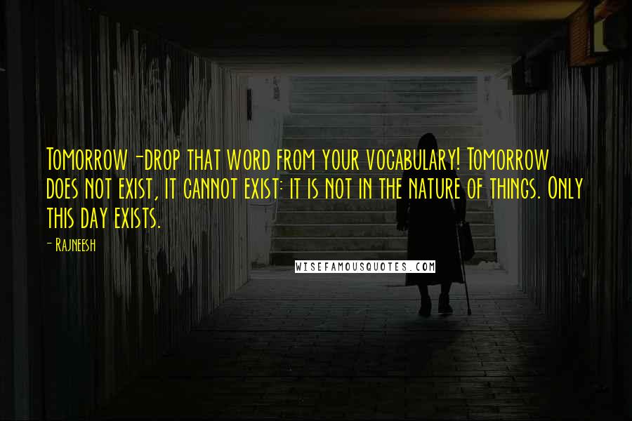 Rajneesh Quotes: Tomorrow-drop that word from your vocabulary! Tomorrow does not exist, it cannot exist: it is not in the nature of things. Only this day exists.