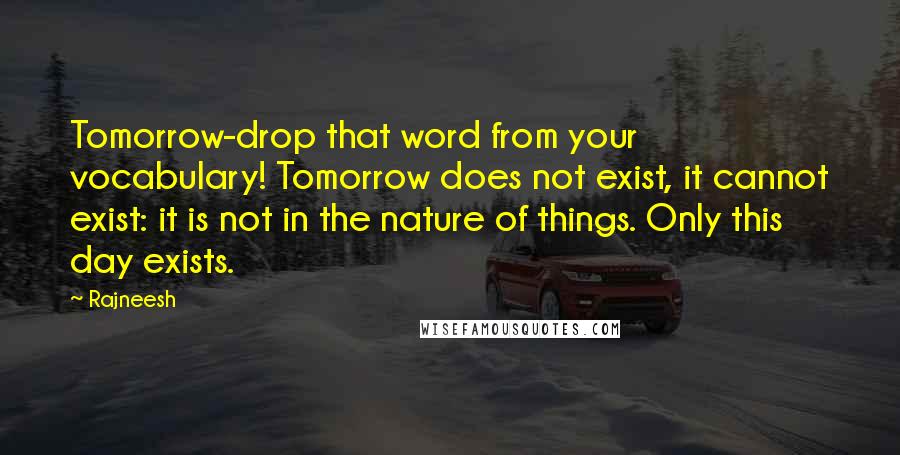 Rajneesh Quotes: Tomorrow-drop that word from your vocabulary! Tomorrow does not exist, it cannot exist: it is not in the nature of things. Only this day exists.