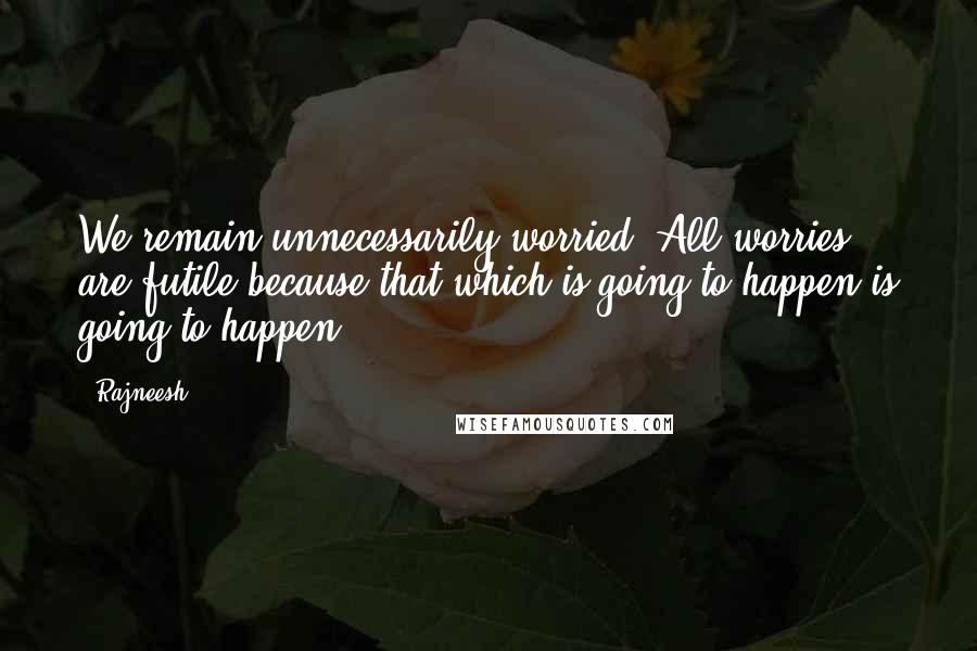 Rajneesh Quotes: We remain unnecessarily worried. All worries are futile because that which is going to happen is going to happen.
