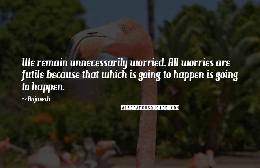 Rajneesh Quotes: We remain unnecessarily worried. All worries are futile because that which is going to happen is going to happen.