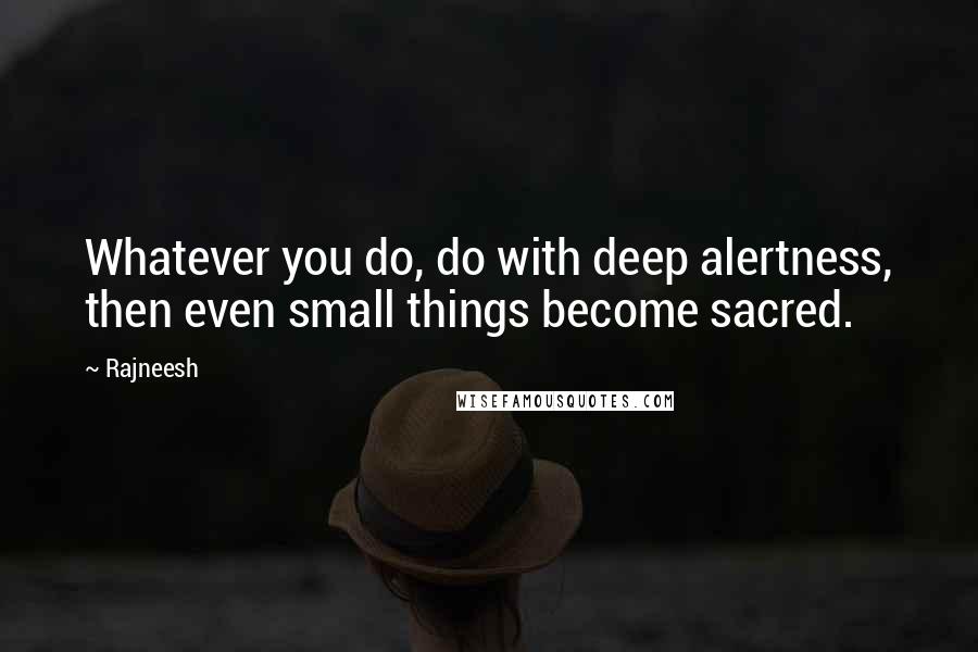 Rajneesh Quotes: Whatever you do, do with deep alertness, then even small things become sacred.