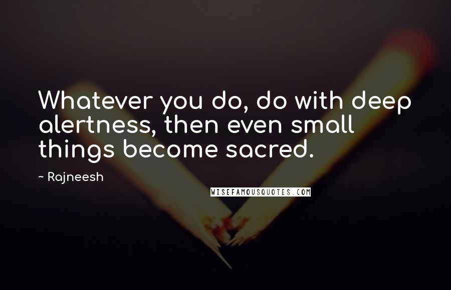 Rajneesh Quotes: Whatever you do, do with deep alertness, then even small things become sacred.