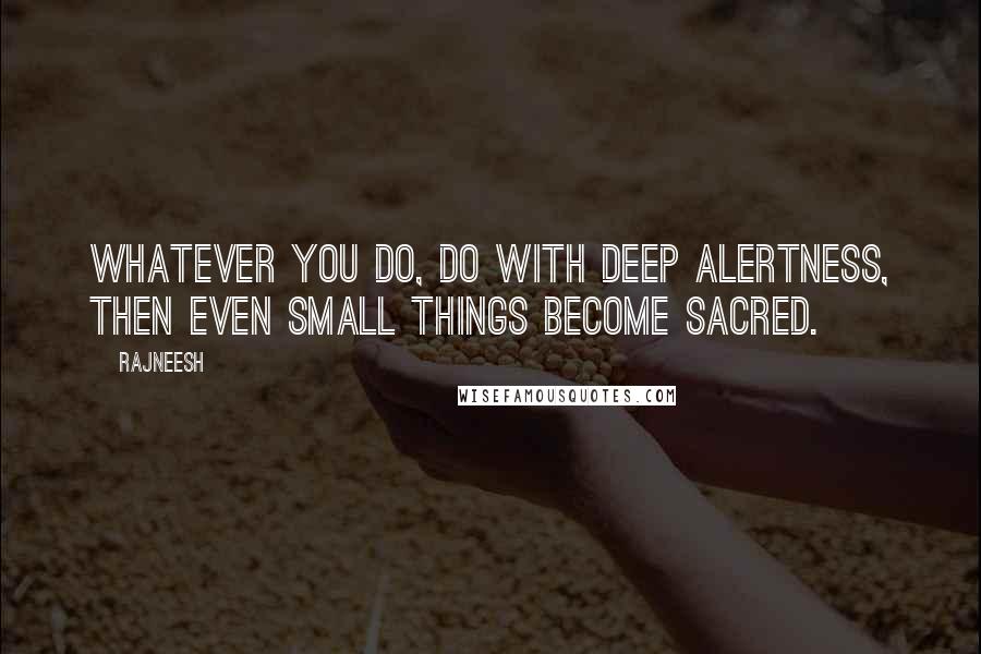 Rajneesh Quotes: Whatever you do, do with deep alertness, then even small things become sacred.