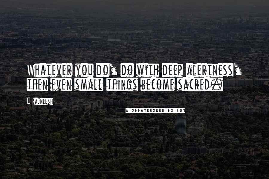 Rajneesh Quotes: Whatever you do, do with deep alertness, then even small things become sacred.