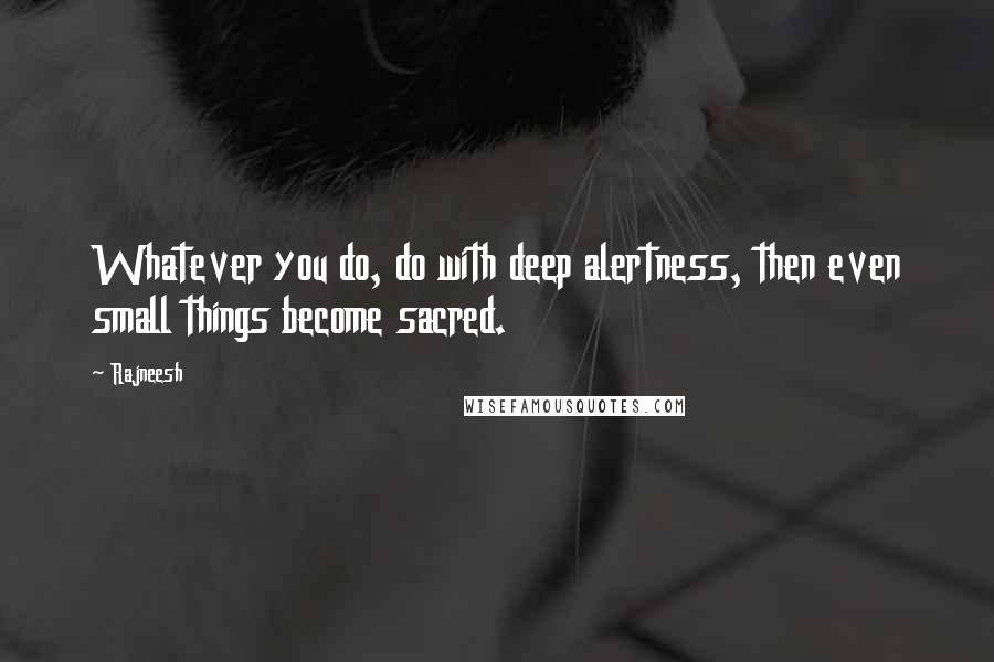 Rajneesh Quotes: Whatever you do, do with deep alertness, then even small things become sacred.