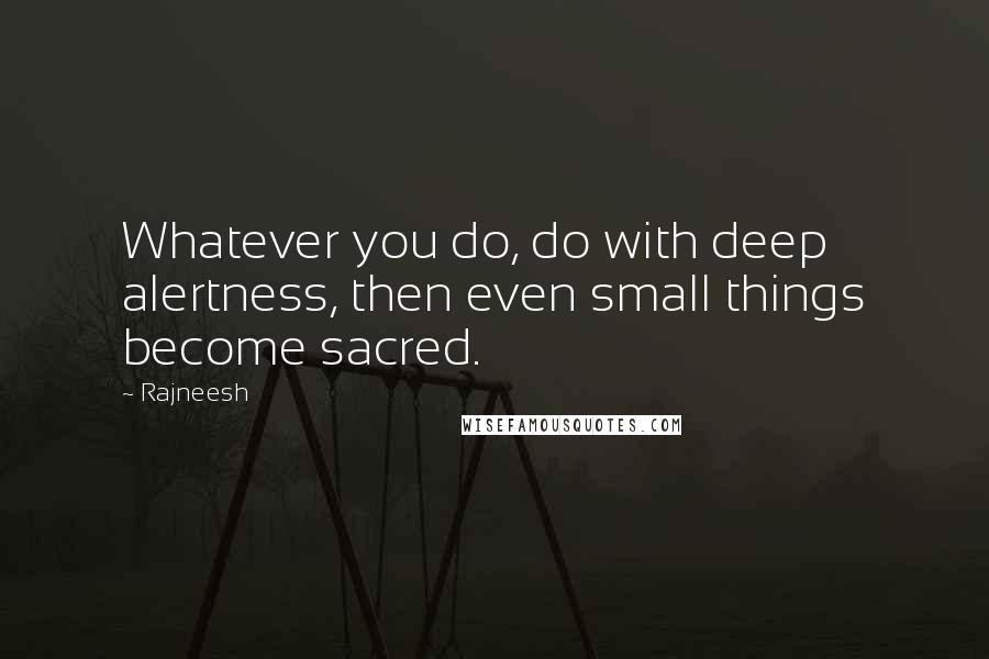 Rajneesh Quotes: Whatever you do, do with deep alertness, then even small things become sacred.