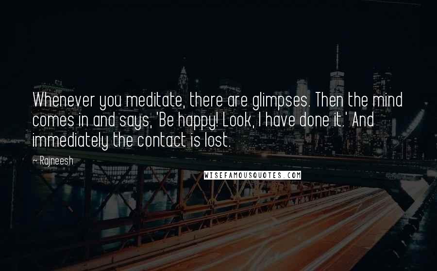 Rajneesh Quotes: Whenever you meditate, there are glimpses. Then the mind comes in and says, 'Be happy! Look, I have done it.' And immediately the contact is lost.