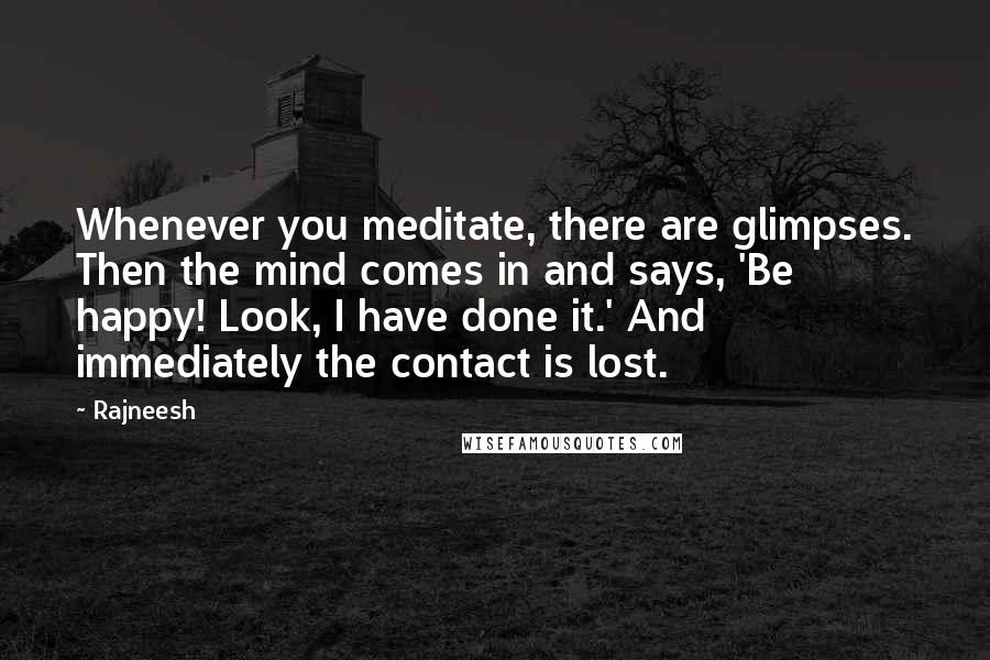 Rajneesh Quotes: Whenever you meditate, there are glimpses. Then the mind comes in and says, 'Be happy! Look, I have done it.' And immediately the contact is lost.