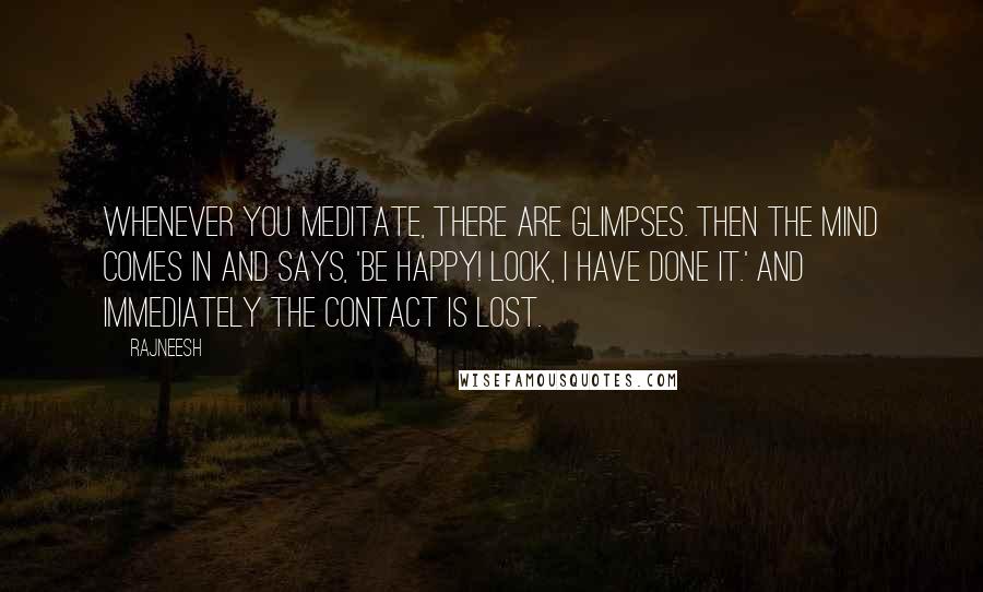 Rajneesh Quotes: Whenever you meditate, there are glimpses. Then the mind comes in and says, 'Be happy! Look, I have done it.' And immediately the contact is lost.