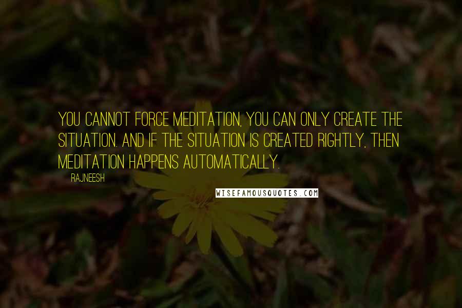 Rajneesh Quotes: You cannot force meditation, you can only create the situation. And if the situation is created rightly, then meditation happens automatically.