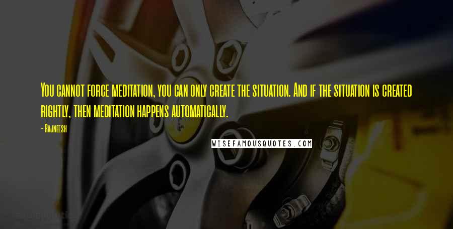 Rajneesh Quotes: You cannot force meditation, you can only create the situation. And if the situation is created rightly, then meditation happens automatically.