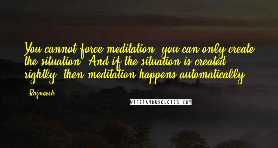 Rajneesh Quotes: You cannot force meditation, you can only create the situation. And if the situation is created rightly, then meditation happens automatically.