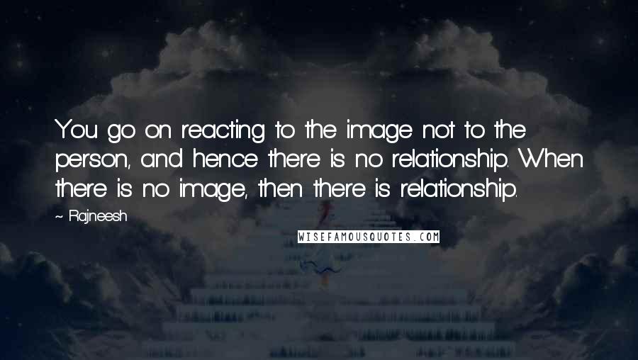 Rajneesh Quotes: You go on reacting to the image not to the person, and hence there is no relationship. When there is no image, then there is relationship.