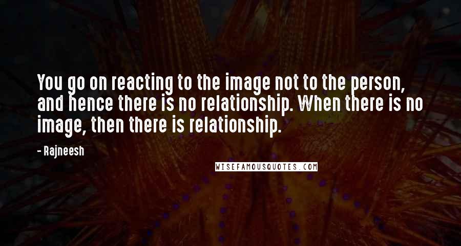 Rajneesh Quotes: You go on reacting to the image not to the person, and hence there is no relationship. When there is no image, then there is relationship.