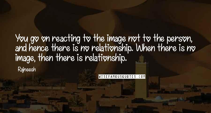 Rajneesh Quotes: You go on reacting to the image not to the person, and hence there is no relationship. When there is no image, then there is relationship.