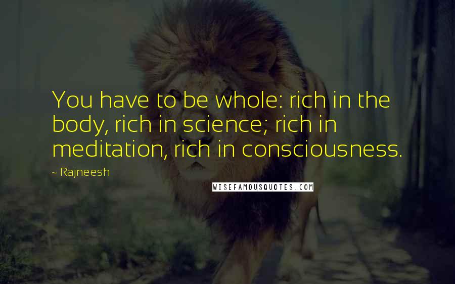 Rajneesh Quotes: You have to be whole: rich in the body, rich in science; rich in meditation, rich in consciousness.