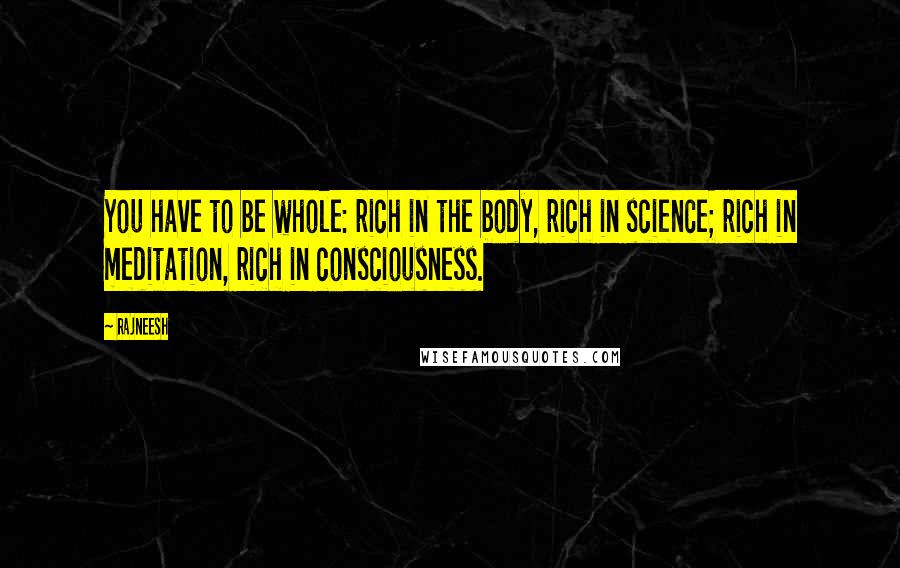 Rajneesh Quotes: You have to be whole: rich in the body, rich in science; rich in meditation, rich in consciousness.