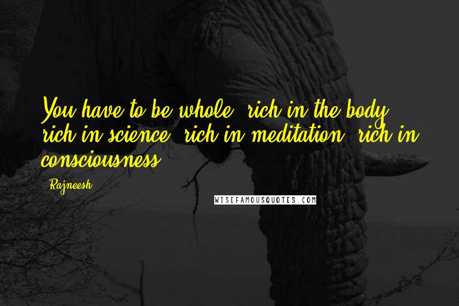 Rajneesh Quotes: You have to be whole: rich in the body, rich in science; rich in meditation, rich in consciousness.