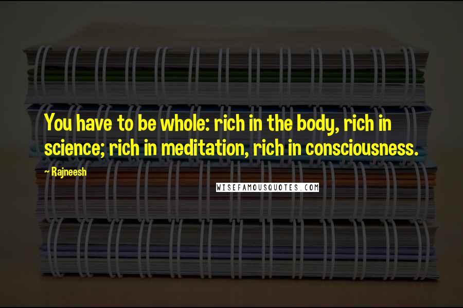 Rajneesh Quotes: You have to be whole: rich in the body, rich in science; rich in meditation, rich in consciousness.