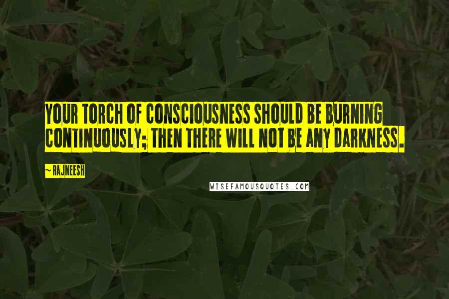 Rajneesh Quotes: Your torch of consciousness should be burning continuously; then there will not be any darkness.