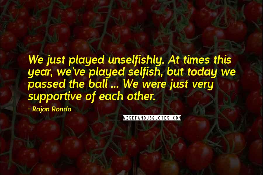 Rajon Rondo Quotes: We just played unselfishly. At times this year, we've played selfish, but today we passed the ball ... We were just very supportive of each other.