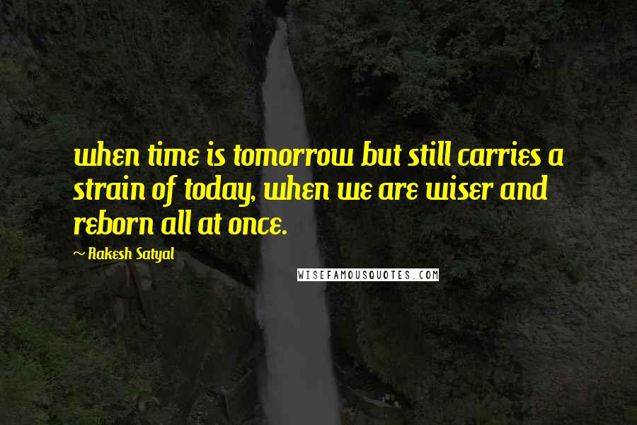 Rakesh Satyal Quotes: when time is tomorrow but still carries a strain of today, when we are wiser and reborn all at once.