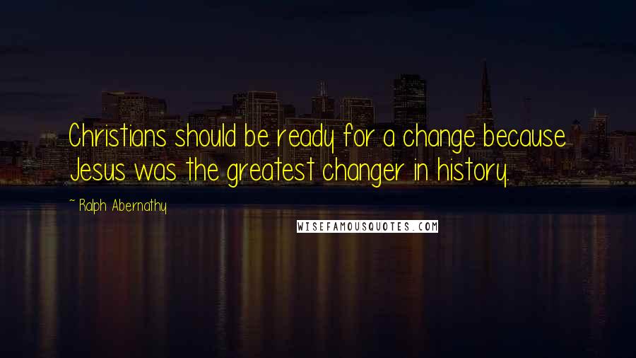 Ralph Abernathy Quotes: Christians should be ready for a change because Jesus was the greatest changer in history.